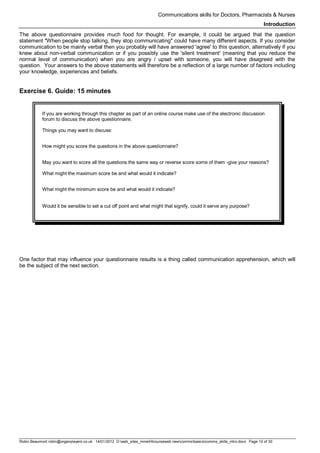 Communications skills for Doctors, Pharmacists & Nurses
Introduction
Robin Beaumont robin@organplayers.co.uk 14/01/2012 D:web_sites_mineHIcourseweb newcommsbasicscomms_skills_intro.docx Page 10 of 30
The above questionnaire provides much food for thought. For example, it could be argued that the question
statement "When people stop talking, they stop communicating" could have many different aspects. If you consider
communication to be mainly verbal then you probably will have answered 'agree' to this question, alternatively if you
knew about non-verbal communication or if you possibly use the 'silent treatment' (meaning that you reduce the
normal level of communication) when you are angry / upset with someone, you will have disagreed with the
question. Your answers to the above statements will therefore be a reflection of a large number of factors including
your knowledge, experiences and beliefs.
Exercise 6. Guide: 15 minutes
If you are working through this chapter as part of an online course make use of the electronic discussion
forum to discuss the above questionnaire.
Things you may want to discuss:
How might you score the questions in the above questionnaire?
May you want to score all the questions the same way or reverse score some of them -give your reasons?
What might the maximum score be and what would it indicate?
What might the minimum score be and what would it indicate?
Would it be sensible to set a cut off point and what might that signify, could it serve any purpose?
One factor that may influence your questionnaire results is a thing called communication apprehension, which will
be the subject of the next section.
 