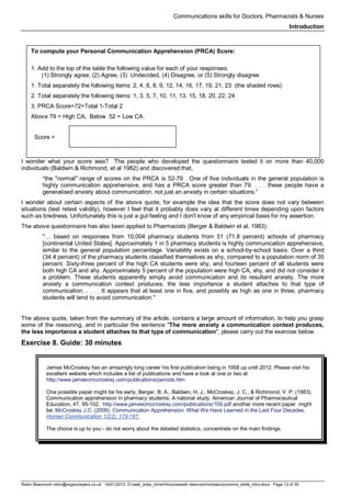 Communications skills for Doctors, Pharmacists & Nurses
Introduction
Robin Beaumont robin@organplayers.co.uk 14/01/2012 D:web_sites_mineHIcourseweb newcommsbasicscomms_skills_intro.docx Page 12 of 30
I wonder what your score was? The people who developed the questionnaire tested it on more than 40,000
individuals (Baldwin & Richmond, et al 1982) and discovered that,
“the "normal" range of scores on the PRCA is 52-79 . One of five individuals in the general population is
highly communication apprehensive, and has a PRCA score greater than 79. . . . these people have a
generalised anxiety about communication, not just an anxiety in certain situations.”
I wonder about certain aspects of the above quote, for example the idea that the score does not vary between
situations (test retest validity), however I feel that it probably does vary at different times depending upon factors
such as tiredness. Unfortunately this is just a gut feeling and I don't know of any empirical basis for my assertion.
The above questionnaire has also been applied to Pharmacists (Berger & Baldwin et al, 1983):
"… based on responses from 10,004 pharmacy students from 51 (71.8 percent) schools of pharmacy
[continental United States]. Approximately 1 in 5 pharmacy students is highly communication apprehensive,
similar to the general population percentage. Variability exists on a school-by-school basis. Over a third
(34.4 percent) of the pharmacy students classified themselves as shy, compared to a population norm of 35
percent. Sixty-three percent of the high CA students were shy, and fourteen percent of all students were
both high CA and shy. Approximately 5 percent of the population were high CA, shy, and did not consider it
a problem. These students apparently simply avoid communication and its resultant anxiety. The more
anxiety a communication context produces, the less importance a student attaches to that type of
communication. . . . . It appears that at least one in five, and possibly as high as one in three, pharmacy
students will tend to avoid communication."
The above quote, taken from the summary of the article, contains a large amount of information, to help you grasp
some of the reasoning, and in particular the sentence "The more anxiety a communication context produces,
the less importance a student attaches to that type of communication", please carry out the exercise below.
Exercise 8. Guide: 30 minutes
James McCroskey has an amazingly long career his first publication being in 1958 up until 2012. Please visit his
excellent website which includes a list of publications and have a look at one or two at
http://www.jamescmccroskey.com/publications/periods.htm
One possible paper might be his early, Berger, B. A., Baldwin, H. J., McCroskey, J. C., & Richmond, V. P. (1983).
Communication apprehension in pharmacy students: A national study. American Journal of Pharmaceutical
Education, 47, 95-102. http://www.jamescmccroskey.com/publications/109.pdf another more recent paper might
be: McCroskey J.C. (2009). Communication Apprehension: What We Have Learned in the Last Four Decades.
Human Communication 12(2), 179-187.
The choice is up to you - do not worry about the detailed statistics, concentrate on the main findings.
To compute your Personal Communication Apprehension (PRCA) Score:
1. Add to the top of the table the following value for each of your responses:
(1) Strongly agree, (2) Agree, (3) Undecided, (4) Disagree, or (5) Strongly disagree
1. Total separately the following items: 2, 4, 6, 8, 9, 12, 14, 16, 17, 19, 21, 23 (the shaded rows)
2. Total separately the following items: 1, 3, 5, 7, 10, 11, 13, 15, 18, 20, 22, 24
3. PRCA Score=72+Total 1-Total 2
Above 79 = High CA; Below 52 = Low CA.
Score =
 