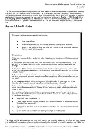 Communications skills for Doctors, Pharmacists & Nurses
Introduction
Robin Beaumont robin@organplayers.co.uk 14/01/2012 D:web_sites_mineHIcourseweb newcommsbasicscomms_skills_intro.docx Page 13 of 30
The idea that those who possess high levels of CA avoid communication has been taken a step further in research
that looks at a thing called 'immediacy behaviours'. The most common immediacy behaviours are communication
with another at close proximity, smiling, positive facial effect, eye contact, use of direct body orientations, touching,
positive body movements and gesturing, and vocal expressiveness (Andersen & Teacher , 1979). Basically this is
just analysing communication avoidance in more detail. I'm sure we all know friends who avoid or initiate face-to-
face communication to a greater or lesser extent than us. The next exercise is designed to help you think about
this.
Exercise 9. Guide: 90 minutes
Think about the following situations and for each consider:
♦ How you would react
♦ Which of the options in your own mind you consider to be 'appropriate behaviour'
♦ Which of the options in your own mind you consider to be 'appropriate behaviour'
from the majority of the population
The situations:
A. You see a stunning plant in a garden and notice the gardener, do you compliment the gardener or just
walk by.
B. Someone has grown a number of herbs which are hanging over the front edge of their garden - would
you knock on the door and ask if they minded you taking a few cuttings or just go and sneak a few one
evening?
C. One of your children has been moved down a group in the class would you just; accept it, write a letter
stating that you would like an explanation or ask for a meeting to discuss if there is anything you could do to
rectify the situation?
D. Someone has placed their coat on the seat beside your at a concert and you are expecting a friend to
join you in a few minutes, would you ask them to move the coat or get up and look for somewhere else with
two seats?
E. You have an embarrassing itch would you go to the pharmacy and ask for some cream, look on the
Internet or ask a friend who you know has suffered from a similar complaint in the past?
F. You are having problems with an essay, and you see your tutor in the corridor would you ask her if she
should spare some time for a tutorial or send her an e-mail including the draft or ask a friend on the same
course for help?
G. A friend has just had an operation for Cancer and is recuperating at home. When you visit her she
obviously wants to talk about the prognosis (you have heard from someone else that it is not good). Which
of the following would you do:
♦ Avoid going to see her (because . . .)
♦ Go and see her but make sure she did not talk about anything 'distressing' by deliberately changing
the subject if she approached it
♦ Go and see her and allow her to set the agenda by making her feel that she can discuss anything
with you
♦ Go and see her and ask what she was planning on doing to set her life in order
The above exercise will have made you think hard. Most of the situations above had an option you could choose
that would result in you avoiding face to face communication (i.e. just walk by, sneaking a cutting, not visiting etc.)
 