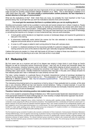 Communications skills for Doctors, Pharmacists & Nurses
Introduction
Robin Beaumont robin@organplayers.co.uk 14/01/2012 D:web_sites_mineHIcourseweb newcommsbasicscomms_skills_intro.docx Page 14 of 30
The interesting thing is that those people who have high levels of CA can 'rationalise' their behaviour, in other words
make excuses for avoiding communication (Berger & Baldwin et al, 1983). This is what Berger & Baldwin et al,
1983 meant when they said, "The more anxiety a communication context produces, the less importance a
student attaches to that type of communication".
What are the implications of this? Well I think there are many, but probably the most important is that if you
perceive being "shy" as all right then you won't be motivated to become more communicative.
You must gain the awareness that there is a problem before you can do anything about it
Avoiding communication might not be a problem in some jobs and social contexts but in others it clearly is. People
often find their niche and fit into it quite successfully, for example shy individuals may choose work which does not
involve a lot of face to face communication. Unfortunately working environments are forever changing nowadays
which means we need to adapt to remain successful. This may just mean learning to use a new piece of technology
or something that requires us to change in a more fundamental way, here are some examples:
• A local garden centre decides to run beginners courses on landscape design and expects the gardeners to
take part in the training
• A pharmacist traditionally works behind the scenes but the role extended to include consultations to
diagnosis and provide advice on common illnesses
• A nurse in a GP surgery is asked to start running clinics for those with varicose ulcers
• A worker in a sheltered workshop for the recovering mentally ill is asked to instigate and probably manage a
training scheme for some of the clients to help them gain nationally recognised certificates.
I believe that some shy people (i.e. those with high levels of CA) learn to adapt to those new situations in a variety
of ways one of which is by learning to act a role. Let’s look at this in more detail.
6.1 Reducing CA
My first career was as a musician and part of my degree was singing in large choirs in such things as Verdi's
Requiem as well as conducting various choirs/music groups. I was very shy at school and remember clearly the
terrible nervousness, including numerous visits to the toilet, I made before playing at school concerts etc. I never
would have imagined myself leading a rehearsal but somehow it did happen. How I think it happened was by me
imitating roles I came across. I literally imitated the musicians that I had seen in the past, and it always amazed me
how relaxed people said I was in rehearsals as it was certainly not how I felt.
The roles / acting metaphor is a particular flavour of symbolic interactionism (school of sociology) developed by
Goffman Erving espoused in a famous book by him – ‘The presentation of self’ in which he suggests that we act
differently in different situations. See: http://en.wikipedia.org/wiki/Goffman. I bet you know a shy teacher or an
extrovert accountant etc.
The interesting thing looking back at my experience is that by doing it I have gradually lost my anxiety, at first what
was a very conscious difficult act has now become normal behaviour. Taking a musical example, it is just like
learning to play musical scales, at first one needs to concentrate furiously but eventually it becomes second nature
as particular neural circuits are developed.
Therefore I believe that mimicking positive role models helps reduce CA.
From a more academic perspective Berger & Baldwin et al, 1983 recommended Systematic desensitisation as the
most appropriate treatment for those suffering high CA, more recently a multiple intervention approach has shown
to work best. Quoting Greene & Burleson 2003 p162:
In an effort to evaluate integrated versus unitary treatments for reducing public speaking anxiety, Whitworth and Cochran (1996)
conducted a study comparing the efficacy of treatment procedures. They hypothesized that a combination of treatments would result in a
greater reduction of CA than would any individual treatment approach alone. Their sample consisted of 232 undergraduate students, who
were assigned to one of three experimental groups or to a control group. The three experimental groups were composed of 161 students
enrolled in a basic public speaking course, and the control group was composed of 71 students enrolled in an introductory psychology
course, who had never taken a college level public speaking course.
The first treatment group consisted of students who received a combination of three treatments: Communication Orientation Motivation
Therapy (COM therapy), a form of cognitive restructuring; visualization training, incorporating characteristics of both cognitive restructuring
and systematic desensitization; and skills training, involving direct instruction on speaking skills, research methods, outlining strategies, and
behavioral rehearsal of speech delivery. The second treatment group consisted of students who received both skills and visualization
training. The third treatment group consisted of students who received skills training only. The control group consisted of students who
received no treatment.
 