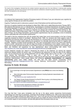 Communications skills for Doctors, Pharmacists & Nurses
Introduction
Robin Beaumont robin@organplayers.co.uk 14/01/2012 D:web_sites_mineHIcourseweb newcommsbasicscomms_skills_intro.docx Page 15 of 30
The results of the investigation indicated that the multiple treatment approaches were the most effective in reducing public speaking
anxiety. Specifically, both the three-treatment and the two-treatment combinations showed the greatest reductions in anxiety compared
with skills training alone or the control group. . . .
[end of quote]
It is believed that Inappropriate Cognitive Processing results in CA hence if you can restructure your cognition by
using cognitive therapy you can solve the problem.
Cognitive Treatments work to restructure a person's view of themselves and the world around them.
One form of cognitive treatment was developed by Albert Ellis (1962) and is called Rational-emotive Therapy (RET).
Ellis believed that because man is a rational being, "psychological or emotional disturbances are largely a result of
his thinking illogically or irrationally; and that he can rid himself of most of his emotional or mental unhappiness,
ineffectuality, and disturbance if he learns to maximize his rational and minimize his irrational thinking (p. 36).
Watson and Dodd in Daly & McCroskey (1997, p. 8) explain that Ellis' theory assumes that, " it is the view people
take of things, not the things themselves. [communication apprehension] may be considered a kind of emotional
reaction associated with communicative performance"
The belief is that the underlying fear with shy people that makes them avoid communication is the fear of being
negatively evaluated by others or humiliated. (Business Week, 1999) So, someone who holds negative views of
themselves and assumes others will too has set themselves up, unconsciously for social anxiety. Rational-emotive
Therapy attempts to slowly create self-liking and acceptance, by rationally examining the basis for negative self-
concepts. Negative concepts formed throughout life, may upon re-examination prove to be untrue and irrational.
Taking a current, rational look at the self can begin the process of establishing a more realistic, positive view. A
person who accepts and likes themselves is more likely to enter into communication expecting to be accepted and
liked, and therefore will experience far less apprehension about communicating with others. From
http://students.usm.maine.edu/deborah.marston/#whattypeoftreatments (no longer active).
Current treatment includes four steps:(1) introducing the person to the treatment, (2) naming the negative
statements (illogical beliefs) the person uses, (3) developing new statements (to take the place of the negative
ones, and (4) practicing the new coping statements such as "Most people want to hear my idea." "I am excited
about sharing this information." "This is easy, and I can do it." "I gave a good speech."
Research indicates that this treatment is effective in reducing CA with about the same success rates as those from
systematic desensitization. Some people believe that combining systematic desensitization with cognitive
restructuring gives even better results, but that has not been proved conclusively. [From
http://www.marietta.edu/~halej/apprehension.html quoting Reducing Communication Apprehension" by J.
McCroskey].
Exercise 10. Guide: 30 minutes
If you scored high on the high Communication Apprehension scale (PRCA) have a look at the following
links:
a. More information about Communication Apprehension including Systematic desensitisation and
other treatments:
http://www.as.wvu.edu/~bpatters/lsc3.htm
b. the “Speech Anxiety Student Workbook” by David B. Ross by going to the following folder and
moving down the page to find a link to it:
http://www.clcillinois.edu/depts/vpe/gened/pdf/Speech_AnxietyWorkbook.pdf
c. The Communication Apprehension Website Links page at:
http://www.roch.edu/dept/spchcom/ca_links.htm
You may feel that I have gone completely over the top in the above section concerning Communication
Apprehension but I feel that it is necessary, remember that the Berger & Baldwin et al, 1983 survey discovered that
over one fifth of people suffered from high levels of CA. Even if you are one of the lucky majority working through
the above section with a normal level of CA it will have given you insight into what it must be like. We will now move
on to another aspect of communication, all those little gestures that accompany what you say.
 