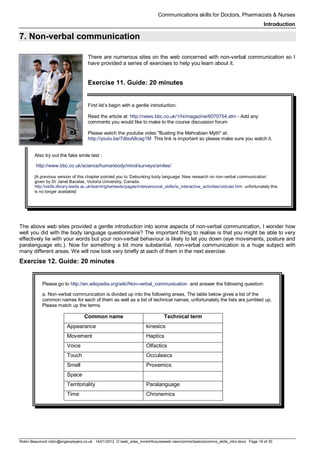 Communications skills for Doctors, Pharmacists & Nurses
Introduction
Robin Beaumont robin@organplayers.co.uk 14/01/2012 D:web_sites_mineHIcourseweb newcommsbasicscomms_skills_intro.docx Page 16 of 30
7. Non-verbal communication
There are numerous sites on the web concerned with non-verbal communication so I
have provided a series of exercises to help you learn about it.
Exercise 11. Guide: 20 minutes
First let’s begin with a gentle introduction.
Read the article at: http://news.bbc.co.uk/1/hi/magazine/6070754.stm - Add any
comments you would like to make to the course discussion forum
Please watch the youtube video "Busting the Mehrabian Myth" at:
http://youtu.be/7dboA8cag1M This link is important so please make sure you watch it.
Also try out the fake smile test :
http://www.bbc.co.uk/science/humanbody/mind/surveys/smiles/
[A previous version of this chapter pointed you to ‘Debunking body language: New research on non-verbal communication’
given by Dr Janet Bavalas, Victoria University, Canada.
http://skills.library.leeds.ac.uk/learnhigherleeds/pages/interpersonal_skills/is_interactive_activities/vidcast.htm unfortunately this
is no longer available]
The above web sites provided a gentle introduction into some aspects of non-verbal communication, I wonder how
well you did with the body language questionnaire? The important thing to realise is that you might be able to very
effectively lie with your words but your non-verbal behaviour is likely to let you down (eye movements, posture and
paralanguage etc.). Now for something a bit more substantial, non-verbal communication is a huge subject with
many different areas. We will now look very briefly at each of them in the next exercise.
Exercise 12. Guide: 20 minutes
Please go to http://en.wikipedia.org/wiki/Non-verbal_communication and answer the following question:
a. Non-verbal communication is divided up into the following areas, The table below gives a list of the
common names for each of them as well as a list of technical names, unfortunately the lists are jumbled up.
Please match up the terms.
Common name Technical term
Appearance kinesics
Movement Haptics
Voice Olfactics
Touch Occulesics
Smell Proxemics
Space
Territoriality Paralanguage
Time Chronemics
 