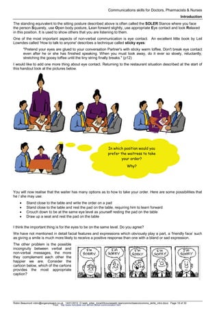 Communications skills for Doctors, Pharmacists & Nurses
Introduction
Robin Beaumont robin@organplayers.co.uk 14/01/2012 D:web_sites_mineHIcourseweb newcommsbasicscomms_skills_intro.docx Page 18 of 30
The standing equivalent to the sitting posture described above is often called the SOLER Stance where you face
the person Squarely, use Open body posture, Lean forward slightly, use appropriate Eye contact and look Relaxed
in this position. It is used to show others that you are listening to them.
One of the most important aspects of non-verbal communication is eye contact. An excellent little book by Leil
Lowndes called 'How to talk to anyone' describes a technique called sticky eyes:
"Pretend your eyes are glued to your conversation Partner's with sticky warm toffee. Don't break eye contact
even after he or she has finished speaking. When you must look away, do it ever so slowly, reluctantly,
stretching the gooey toffee until the tiny string finally breaks." (p12)
I would like to add one more thing about eye contact. Returning to the restaurant situation described at the start of
this handout look at the pictures below.
You will now realise that the waiter has many options as to how to take your order. Here are some possibilities that
he / she may use:
• Stand close to the table and write the order on a pad
• Stand close to the table and rest the pad on the table, requiring him to learn forward
• Crouch down to be at the same eye level as yourself resting the pad on the table
• Draw up a seat and rest the pad on the table
I think the important thing is for the eyes to be on the same level. Do you agree?
We have not mentioned in detail facial features and expressions which obviously play a part, a ‘friendly face’ such
as giving a smile is much more likely to receive a positive response than one with a bland or sad expression.
The other problem is the possible
incongruity between verbal and
non-verbal messages, the more
they complement each other the
happier we are. Consider the
cartoon below, which of the cartons
provides the most appropriate
caption?
In which position would you
prefer the waitress to take
your order?
Why?
From: http://www.hunnybee.com.au/non-verbal-communication.html
 