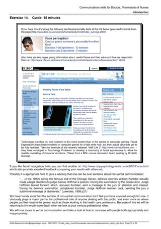 Communications skills for Doctors, Pharmacists & Nurses
Introduction
Robin Beaumont robin@organplayers.co.uk 14/01/2012 D:web_sites_mineHIcourseweb newcommsbasicscomms_skills_intro.docx Page 19 of 30
Exercise 14. Guide: 15 minutes
If you have time try taking the following two face/personality tests at the link below (you need to scroll down
the page) http://www.bbc.co.uk/science/humanbody/mind/index_surveys.shtml
Also there are two pages giving information about readinf faces and their value and how we respond to
them at: http://www.bbc.co.uk/science/humanbody/mind/articles/emotions/faceperception1.shtml
Technology marches on, and nowhere is this more evident than in the sphere of computer gaming. Facial
Expressions have been modelled in computer games for a little while now, but their actual value has yet to
be fully realised. Take the example of the recently released "Half Life 2" http://www.valvesoftware.com -
they have employed a Psychology Professor to develop a taxonomy of facial expressions to allow for
realistic modelling of character emotions. (Taken from a MSc course discussion board posting by Dr Keith
Grimes)
If you like facial recognition tests you can find another at: http://www.city-psychology-tests.co.uk/BBC/Faces.html
which also provides excellent feedback comparing your results with others etc.
Possibly it is appropriate here to give a warning that one can be over sensitive about non-verbal communication:
“. . .in the 1960s during the famous trial of the Chicago Seven, defence attorney William Kuntsler actually
made a legal objection to judge Julious Hoffman’s posture. During the summation by the prosecution, Judge
Hoffman leaned forward which, accused Kuntsler, sent a message to the jury of attention and interest.
During his defence summation, complained Kuntsler, Judge Hoffman learned back, sending the jury a
subliminal message of disinterest.” (Lowndes, 1999 p21)
We have barely scratched the surface of non-verbal communication but I feel you have covered enough for now, it
obviously plays a major part in the professional role of anyone dealing with the public, and even more so where
people put their trust in the person such as those working in the health care professions. Because of this we will be
returning to it in much more depth when we look at your various professional roles.
We will now move to verbal communication and take a look at how to converse with people both appropriately and
inappropriately.
 