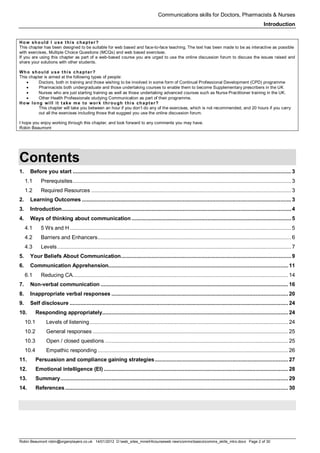 Communications skills for Doctors, Pharmacists & Nurses
Introduction
Robin Beaumont robin@organplayers.co.uk 14/01/2012 D:web_sites_mineHIcourseweb newcommsbasicscomms_skills_intro.docx Page 2 of 30
How should I use t his chapt er ?
This chapter has been designed to be suitable for web based and face-to-face teaching. The text has been made to be as interactive as possible
with exercises, Multiple Choice Questions (MCQs) and web based exercises.
If you are using this chapter as part of a web-based course you are urged to use the online discussion forum to discuss the issues raised and
share your solutions with other students.
Who should use t his chapt er ?
This chapter is aimed at the following types of people:
• Doctors, both in training and those wishing to be involved in some form of Continual Professional Development (CPD) programme
• Pharmacists both undergraduate and those undertaking courses to enable them to become Supplementary prescribers in the UK
• Nurses who are just starting training as well as those undertaking advanced courses such as Nurse Practitioner training in the UK.
• Other Health Professionals studying Communication as part of their programme.
How long will it t ake me to wor k thr ough t his chapt er?
This chapter will take you between an hour if you don’t do any of the exercises, which is not recommended, and 20 hours if you carry
out all the exercises including those that suggest you use the online discussion forum.
I hope you enjoy working through this chapter, and look forward to any comments you may have.
Robin Beaumont
Contents
1. Before you start .............................................................................................................................................3
1.1 Prerequisites.............................................................................................................................................3
1.2 Required Resources .................................................................................................................................3
2. Learning Outcomes .......................................................................................................................................3
3. Introduction....................................................................................................................................................4
4. Ways of thinking about communication .......................................................................................................5
4.1 5 Ws and H...............................................................................................................................................5
4.2 Barriers and Enhancers.............................................................................................................................6
4.3 Levels.......................................................................................................................................................7
5. Your Beliefs About Communication..............................................................................................................9
6. Communication Apprehension.................................................................................................................... 11
6.1 Reducing CA........................................................................................................................................... 14
7. Non-verbal communication ......................................................................................................................... 16
8. Inappropriate verbal responses .................................................................................................................. 20
9. Self disclosure ............................................................................................................................................. 24
10. Responding appropriately........................................................................................................................ 24
10.1 Levels of listening................................................................................................................................ 24
10.2 General responses .............................................................................................................................. 25
10.3 Open / closed questions ...................................................................................................................... 25
10.4 Empathic responding ........................................................................................................................... 26
11. Persuasion and compliance gaining strategies...................................................................................... 27
12. Emotional intelligence (EI) ....................................................................................................................... 28
13. Summary................................................................................................................................................... 29
14. References................................................................................................................................................ 30
 