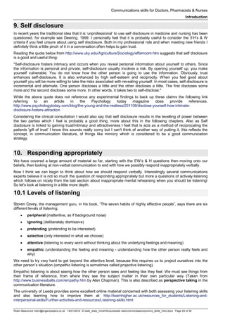 Communications skills for Doctors, Pharmacists & Nurses
Introduction
Robin Beaumont robin@organplayers.co.uk 14/01/2012 D:web_sites_mineHIcourseweb newcommsbasicscomms_skills_intro.docx Page 24 of 30
9. Self disclosure
In recent years the traditional idea that it is ‘unprofessional’ to use self disclosure in medicine and nursing has been
questioned, for example see Deering, 1999. I personally feel that it is probably useful to consider the 5’H’s & W
criteria if you feel unsure about using self disclosure. Both in my professional role and when meeting new friends I
definitely think a little pinch of it in a conversation often helps to gain trust.
Reading the quote below from http://www.uky.edu/Agriculture/Sociology/effamcom.htm suggests that self disclosure
is a good and useful thing:
"Self-disclosure fosters intimacy and occurs when you reveal personal information about yourself to others. Since
the information is personal and private, self-disclosure usually involves a risk. By opening yourself up, you make
yourself vulnerable. You do not know how the other person is going to use the information. Obviously, trust
enhances self-disclosure. It is also enhanced by high self-esteem and reciprocity. When you feel good about
yourself you will be more willing to take the risks associated with revealing yourself. In most cases, self-disclosure is
incremental and alternate. One person discloses a little and the other discloses a little. The first discloses some
more and the second discloses some more. In other words, it takes two to self-disclose."
While the above quote does not reference any experimental findings to back up these claims the following link
referring to an article in the Psychology today magazine does provide references.
http://www.psychologytoday.com/blog/the-young-and-the-restless/201108/disclose-yourself-how-intimate-
disclosure-fosters-attraction
Considering the clinical consultation I would also say that self disclosure results in the levelling of power between
the two parties which I feel is probably a good thing, more about this in the following chapters. Also as Self
disclosure is linked to gaining trust/intimacy and attractiveness I feel that is acts as a method of reciprocating the
patients 'gift of trust' I know this sounds really corny but I can't think of another way of putting it, this reflects the
concept, in communication literature, of things like mimicry which is considered to be a good communication
strategy.
10. Responding appropriately
We have covered a large amount of material so far, starting with the 5’W’s & H questions then moving onto our
beliefs, then looking at non-verbal communication to end with how we possibly respond inappropriately verbally.
Now I think we can begin to think about how we should respond verbally. Interestingly several communications
experts believe it is not so much the question of responding appropriately but more a questions of actively listening
which follows on nicely from the last section about inappropriate mental rehearsing when you should be listening!
So let's look at listening in a little more depth.
10.1 Levels of listening
Steven Covey, the management guru, in his book, “The seven habits of highly effective people”, says there are six
different levels of listening:
• peripheral (inattentive, as if background noise)
• ignoring (deliberately dismissive)
• pretending (pretending to be interested)
• selective (only interested in what we choose)
• attentive (listening to every word without thinking about the underlying feelings and meaning)
• empathic (understanding the feeling and meaning - understanding how the other person really feels and
why)
We need to try very hard to get beyond the attentive level, because this requires us to project ourselves into the
other person’s situation (empathic listening is sometimes called projective listening).
Empathic listening is about seeing how the other person sees and feeling like they feel. We must see things from
their frame of reference, from where they see the subject matter in their own particular way (Taken from
http://www.businessballs.com/empathy.htm by Alan Chapman). This is also described as perspective taking in the
communication literature.
The university of Leeds provides some excellent online material concerned with both assessing your listening skills
and also learning how to improve them at: http://learnhigher.ac.uk/resources_for_students/Listening-and-
interpersonal-skills/Further-activities-and-resources/Listening-skills.html
 