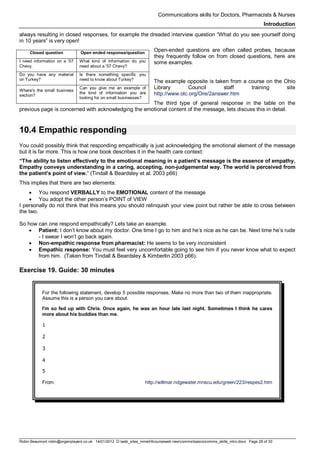 Communications skills for Doctors, Pharmacists & Nurses
Introduction
Robin Beaumont robin@organplayers.co.uk 14/01/2012 D:web_sites_mineHIcourseweb newcommsbasicscomms_skills_intro.docx Page 26 of 30
always resulting in closed responses, for example the dreaded interview question “What do you see yourself doing
in 10 years” is very open!
Open-ended questions are often called probes, because
they frequently follow on from closed questions, here are
some examples.
The example opposite is taken from a course on the Ohio
Library Council staff training site
http://www.olc.org/Ore/2answer.htm
The third type of general response in the table on the
previous page is concerned with acknowledging the emotional content of the message, lets discuss this in detail.
10.4 Empathic responding
You could possibly think that responding empathically is just acknowledging the emotional element of the message
but it is far more. This is how one book describes it in the health care context:
“The ability to listen effectively to the emotional meaning in a patient’s message is the essence of empathy.
Empathy conveys understanding in a caring, accepting, non-judgemental way. The world is perceived from
the patient’s point of view.“ (Tindall & Beardsley et al. 2003 p66)
This implies that there are two elements:
• You respond VERBALLY to the EMOTIONAL content of the message
• You adopt the other person’s POINT of VIEW
I personally do not think that this means you should relinquish your view point but rather be able to cross between
the two.
So how can one respond empathically? Lets take an example.
• Patient: I don’t know about my doctor. One time I go to him and he’s nice as he can be. Next time he’s rude
- I swear I won’t go back again.
• Non-empathic response from pharmacist: He seems to be very inconsistent
• Empathic response: You must feel very uncomfortable going to see him if you never know what to expect
from him. (Taken from Tindall & Beardsley & Kimberlin 2003 p66).
Exercise 19. Guide: 30 minutes
For the following statement, develop 5 possible responses. Make no more than two of them inappropriate.
Assume this is a person you care about.
I'm so fed up with Chris. Once again, he was an hour late last night. Sometimes I think he cares
more about his buddies than me.
1
2
3
4
5
From: http://willmar.ridgewater.mnscu.edu/green/223/respex2.htm
Closed question Open ended response/question
I need information on a '57
Chevy.
What kind of information do you
need about a '57 Chevy?
Do you have any material
on Turkey?
Is there something specific you
need to know about Turkey?
Where's the small business
section?
Can you give me an example of
the kind of information you are
looking for on small businesses?
 