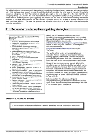 Communications skills for Doctors, Pharmacists & Nurses
Introduction
Robin Beaumont robin@organplayers.co.uk 14/01/2012 D:web_sites_mineHIcourseweb newcommsbasicscomms_skills_intro.docx Page 27 of 30
We will be looking in much more depth at empathic communication in other chapters concerned with communication
but I think we have done enough for now. I would like to briefly consider the other side of the coin. Empathy is
concerned with giving but often the desire is to actually get people to like us (it may well be the main motivator for
being empathic!). Leil Lowndes (his book ‘how to talk to anyone’ I quoted from earlier you may remember) has also
written ‘How to make anyone like you’ suggesting that he also has this point of view in mind. Browsing the chapter
headings in the book reinforces this; ‘Do you carry enough friend insurance?’ As well as ‘Making deposits in the
good neighbour account.’ The idea that you can use empathic responding as a sales technique also suggests
much the same thing.
11. Persuasion and compliance gaining strategies
During the 1960’s research into persuasion and
compliance became important aspects of both sociology
(Marwell & Schmitt 1967 - opposite) and psychology with
Milgrams compliance experiments
(http://en.wikipedia.org/wiki/Milgram_experiment and also
search on YouTube) and Zimbardo’s Stanford prison
simulation experiment
(http://en.wikipedia.org/wiki/Zimbardo and again
YouTube).
The upshot is that we are far more compliant and
malleable than we would ever care to admit to being.
Looking opposite, at Marwell & Schmitt’s compliance
gaining strategies always gives me a jolt realising how
much one uses, and is manipulated by such techniques.
Research is ongoing concerning Marwell & Schmitt’s
compliance gaining strategies; just try typing their names
into Google scholar. However there is much criticism of
their work particularly its lack of any cognitive/emotional
component and several researchers have expanded the
approach to include this aspect along with the relationship
to different types of ‘power’ (Griffin 2006 p205; Littlejohn
& Foss p122-3).
Lets moves from this rather disquieting and
unsympathetic analysis of communication to focus once
again on the emotional component of messages and view
it this time as a type of intelligence.
Exercise 20. Guide: 10 minutes
If you are unaware of Migrams and Zimbardo’s research please have a look at the Web links given above.
 