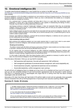 Communications skills for Doctors, Pharmacists & Nurses
Introduction
Robin Beaumont robin@organplayers.co.uk 14/01/2012 D:web_sites_mineHIcourseweb newcommsbasicscomms_skills_intro.docx Page 28 of 30
12. Emotional intelligence (EI)
To explain what Emotional intelligence is I have quoted from an article on the BBC web site
http://www.bbc.co.uk/science/hottopics/intelligence/emotional.shtml and http://news.bbc.co.uk/1/hi/business/3020953.stm [no
loger available]
Emotional intelligence, or EI is the ability to understand your own emotions and those of people around you. The concept of
emotional intelligence, developed by Daniel Goleman, means you have a self-awareness that enables you to recognise
feelings and helps you manage your emotions.
On a personal level, it involves motivation and being able to focus on a goal rather than demanding instant
gratification. A person with a high emotional intelligence is also capable of understanding the feelings of others.
Culturally, they are better at handling relationships of every kind.
Just because someone is deemed 'intellectually' intelligent, it does not necessarily follow they are emotionally
intelligent. Having a good memory, or good problem solving abilities, does not mean you are capable of dealing with
emotions or motivating yourself.
Highly intelligent people may lack the social skills that are associated with high emotional intelligence. Savants, who
show incredible intellectual abilities in narrow fields, are an extreme example of this: a mathematical genius may be
unable to relate to people socially.
However, high intellectual intelligence, combined with low emotional intelligence, is relatively rare and a person can
be both intellectually and emotionally intelligent.
Does socialising make you clever?
Both emotional and intellectual problems are more easily resolved when in a good mood, which to some extent
depends on emotional intelligence. Self-motivated students tend to do better in school exams.
Studying and socialising
The ability to interact well with others and having a good group of friends, means students are more likely to remain
in education, whereas those with emotional difficulties tend to drop out.
On the negative side, low emotional intelligence can affect intellectual capabilities. Depression interferes with
memory and concentration. Psychological tests show feelings of rejection can dramatically reduce IQ by about 25%.
Rejection increased feelings of aggressiveness and reduced self-control.
It is this quality of self-control, rather than being impulsive, which is regarded as necessary to perform well in IQ
tests. So a low emotional intelligence may limit intellectual performance.
From the above information I think you can say that EI is basically:
o Self awareness (self awareness, Accurate self assessment, Self confidence)
o Self management (gratification & emotional distress management, self control adaptability etc)
o Social awareness (empathy, organisational awareness service orientation)
o Social skills (leadership, conflict management, team working)
As with all forms of intelligence there is a debate as to how much of it is inherited and how much of it is learnt. I’m
sure you can see similarities between EI and Communication apprehension that we discussed in earlier sections.
Also there is a respected group of psychologists who argue that EI is nothing more than the above concepts
repackaged under yet another name.
Advocates of EI claim that those with high levels of EI perform better at work and are generally more successful.
Various companies have set-up training programmes in improving EI and ‘executive coaching’ (Watkin 1999).
Exercise 21. Guide: 30 minutes
1. The BBC analysis program "Testing the Emotions" broadcast on Sun, 13 Mar 2011, at 21:30 on BBC
Radio 4 discussed how the EI concept is being used in schools and how children are being tested
http://www.bbc.co.uk/programmes/b00z5bqd
2. If you wish please take the emotional intelligence test at:
http://quiz.ivillage.co.uk/uk_work/tests/eqtest.htm
3.If you are working through this chapter as part of an online course please tell your fellow students on the
discussion forum what you think of the EI concept and if you feel comfortable share your EI results.
 