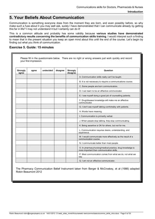 Communications skills for Doctors, Pharmacists & Nurses
Introduction
Robin Beaumont robin@organplayers.co.uk 14/01/2012 D:web_sites_mineHIcourseweb newcommsbasicscomms_skills_intro.docx Page 9 of 30
5. Your Beliefs About Communication
Communication is something everyone does from the moment they are born, and even possibly before, so why
make such a fuss about it you may well ask, surely I have demonstrated that I can communicate already by getting
this far in life? I may not understand it but I certainly can do it!
This is a common attitude and probably has some validity because various studies have demonstrated
contradictory results concerning the benefits of communication skills training. I would interpret such a finding
to mean that in the present situation you keep an open mind about this until the end of the course. Let’s begin by
finding out what you think of communication.
Exercise 5. Guide: 15 minutes
Please fill in the questionnaire below. There are no right or wrong answers just work quickly and record
your first impression.
Strongly
agree
agree undecided disagree Strongly
disagree
Question
A. Communication skills really can't be taught.
B. It is not necessary to require a communications course.
C. Some people are born communicators.
D. I can learn to be an effective communicator.
E. I see myself doing a good job of counselling patients.
F. Drug/disease knowledge will make me an effective
communicator.
G. I don't see myself talking comfortably with patients.
H. Words have meaning.
I. Communication is primarily verbal.
J. When people stop talking, they stop communicating.
K. Being assertive is OK for others, but not for me.
L. Communication requires desire, understanding, and
experience.
M. I would communicate more effectively as the result of a
communication course.
N. I communicate better than most people.
O. In pharmacy/nursing/medical practice, drug knowledge is
more important than communication skills.
P. Most communication comes from what we do, not what we
say.
Q. I am not an effective communicator.
The Pharmacy Communication Belief Instrument taken from Berger & McCroskey, et al (1986) adapted
Robin Beaumont 2012
 