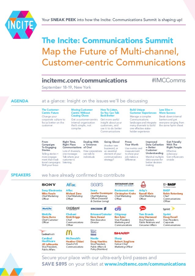 #IMCComms
September 18-19, New York
Map the Future of Multi-channel,
Customer-centric Communications
at a glance: Insight on the issues we’ll be discussing
AGENDA
The Customer-
Centric Future
Change your
corporate culture to
focus better on the
customer
Moving Customer-
Centric Without
Causing Chaos
Get a customer-centric
internal organisation
that’s simple, not
complex
How To Listen,
So You Can Talk
Back Better
Get more useful
insight about your
customers, and
use it to do better
Communications
Build Unique
Customer Experiences
Manage a complex
Communications
landscape and integrate
many channels to build
one effective stake-
holder experience
Less Silos =
More Success
Break down internal
barriers and get
everyone singing from
the same hymn sheet
From
Campaigns
To Engaging
Stories
Telling stories =
more engage-
ment than tradi-
tional campaigns:
Shift your focus
Right Time,
Right Place
Communications
Lots of channels,
one message:
Talk where your
customer is
listening
Dealing With
a ‘Universe
of One’
How corporations
can talk to
individuals
Going Glocal
Another new
buzzword, or
an essential
element of your
communications
strategy?
Prove
Your Worth
Use metrics and
measurement
to show your
job makes a
difference
Improved
Data Collection
= Better
Customer
Understanding
Marshal multiple
data sources for
better decision
making
Get Friendly
With The
Right People
Effective
advocacy:
Get influencers
onside
we have already confirmed to contribute
SPEAKERS
Sony Electronics
Mike Fasulo
Chief Marketing
Officer
Aflac
Michael Zuna
Chief Marketing
Officer
Sears
Jennifer Dominiquini
Chief Marketing
Officer (Seasonal
& Outdoor Living)
Restaurant.com
Christopher Krohn
Chief Marketing
Officer
Arby’s
Russell Klein
Chief Marketing
Officer
BASF
Robin Rotenberg
Chief
Communications
Officer
MetLife
Claire Burns
Chief Customer
Officer
Chobani
Nicki Briggs
Chief
Communications
Officer
Ericsson/Coinstar
Nora Denzel
Non-Executive
Director
Citigroup
Ben Eyler
Vice-President,
Marketing and
Communications
Yum Brands
Amy Sherwood
Vice-President,
Public Relations and
Consumer Affairs
Sprint
Doug Duvall
Vice-President,
Corporate
Communications
Cardinal
Healthcare
Jill LaNouette
Vice-President,
Public Affairs
McDonald’s
Heather Oldani
Head of US
Communications
Nestle
Doug Hawkins
Vice-President,
Public Affairs &
Policy (Nutrition)
Sharp
Robert Scaglione
former Chief
Marketing Officer
Secure your place with our ultra-early bird passes and
SAVE $895 on your ticket at www.incitemc.com/communications
Your sneak peek into how the Incite: Communications Summit is shaping up!
The Incite: Communications Summit
incitemc.com/communications
 