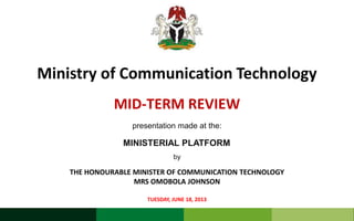 MID-TERM REVIEW
TUESDAY, JUNE 18, 2013
Ministry of Communication Technology
THE HONOURABLE MINISTER OF COMMUNICATION TECHNOLOGY
MRS OMOBOLA JOHNSON
presentation made at the:
MINISTERIAL PLATFORM
by
 