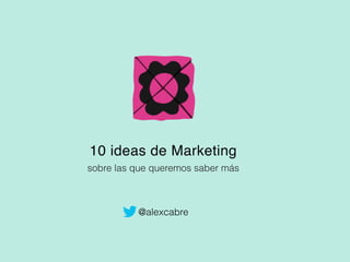 10 ideas de Marketing
sobre las que queremos saber más
@alexcabre
 