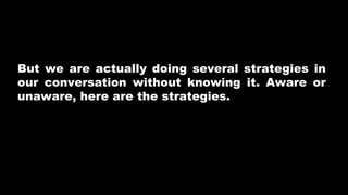But we are actually doing several strategies in
our conversation without knowing it. Aware or
unaware, here are the strategies.
 