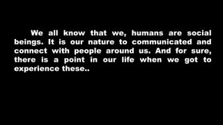 We all know that we, humans are social
beings. It is our nature to communicated and
connect with people around us. And for sure,
there is a point in our life when we got to
experience these..
 