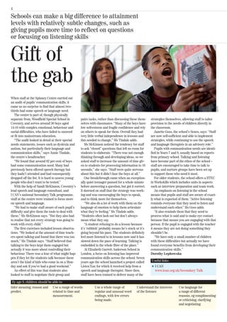 4

Schools can make a big difference to attainment
levels with relatively subtle changes, such as
giving pupils more time to reflect on questions
or focusing on listening skills


Gift of
the gab
When staff at the Spinney Centre carried out
an audit of pupils’ communication skills, it
came as no surprise to find that almost two-




                                                                                                                                                       GETTY
thirds had some speech or language need.
   The centre is part of, though physically
separate from, Woodfield Special School in         pairs tasks, rather than discussing these them-    strategies themselves, allowing staff to tailor
Coventry, and serves around 30 boys aged           selves with classmates. “Many of the boys have     provision to the needs of children directly in
14-16 with complex emotional, behaviour and        low self-esteem and fragile confidence and rely    the classroom.
social difficulties, who have failed to succeed    on others to speak for them. Overall they had         Janette Goss, the school’s Senco, says: “Staff
or fit into mainstream education.                  very little verbal independence in lessons and     are now self-sufficient and able to implement
   “The audit looked in detail at their special    this needed to change,” Ms Tindale adds.           strategies, while continuing to use the speech
needs statements, issues such as dyslexia and         Ms McKinnon noticed the tendency for staff      and language therapists in an advisory role.”
autism, but particularly their language and        to ask “closed” questions that left no room for       Pupils with communication needs are identi-
communication skills,” says Annie Tindale,         students to elaborate. “There was not enough       fied in Years 7 and 8, usually based on reports
the centre’s headteacher.                          thinking through and developing ideas, so we       from primary school. Talking and listening
   “We found that around 62 per cent of boys       asked staff to increase the amount of time giv-    have become part of the ethos of the school –
had some communication need. Many had              en to students for processing information to 10    staff are encouraged to take time to talk to
previously been offered speech therapy but         seconds,” she says. “Staff were quite nervous      pupils, and nurture groups have been set up
they hadn’t attended and had consequently          about this but it didn’t faze the boys at all.”    to support those who need it most.
dropped off the list. It is hard to assess young      One breakthrough came when an exception-           For older students, the school offers a BTEC
people who don’t want to be tested.”               ally quiet teenager paused for a whole minute      in Workskills which includes units in aspects
   With the help of Sandi McKinnon, Coventry’s     before answering a question, but got it correct.   such as interview preparation and team work.
lead speech and language consultant, and           It dawned on staff that the strategy was work-        An emphasis on listening in the school
I CAN’s national Secondary Talk programme,         ing and was encouraging the boys to speak,         means that pupils and staff are aware of exact-
staff at the centre were trained to focus more     and to think more for themselves.                  ly what is expected of them. “Active listening
on speech and language.                               “We also do a lot of work with them on the      reminds everyone that they need to listen and
   “We had to make staff aware of each pupil’s     language of emotion to help them articulate        understand each other,” Ms Goss adds.
difficulty and give them the tools to deal with    what they’re feeling,” Ms Tindale adds.               “It also reminds them that they need to
these,” Ms McKinnon says. “But they also had       “Students often lash out but don’t always          process what is said and to make eye contact
to realise that not every strategy was going to    mean what they say.                                because that means you are engaging with that
work with every child.”                               “A student refusing to do a lesson because      person. If the pupil is engaged with the teacher
   The first exercises included lesson observa-    it’s ‘rubbish’ probably means he’s stuck or it’s   it means they are not doing something they
tions. “We looked at the amount of time teach-     going beyond his pace. The students definitely     shouldn’t be.
ers spent talking and found that there was too     feel more listened to in lessons now and it has       “We have only a small number of children
much,” Ms Tindale says. “Staff believed that       slowed down the pace of learning. Talking is       with these difficulties but actually we have
talking to the boys kept them engaged but          embedded in the whole fibre of the place.”         found everyone benefits from developing their
actually it was more about controlling their          At Elizabeth Garrett Anderson School in         communication skills.”
behaviour. There was a fear of what might hap-     London, a focus on listening has improved          Dorothy Lepkowska
pen if they let the students talk because these    communication skills across the school. Seven
aren’t the kind of kids who come in on a Mon-      years ago the school launched a project called     Useful links
day and ask if you’ve had a good weekend.”         Listen’Ear, for which it received help from a      l   I CAN
   An effect of this was that students also        speech and language therapist. Since then,             www.ican.org.uk/Secondary Talk
looked to staff to negotiate their group and       staff have been trained to deliver many of the

 By age 9, children should be able to:
Infer meaning, reason and Use a range of words               Use a whole range of           Understand the interests      Use language for
predict.                      related to time and            regular and unusual word       of the listener.              a range of different
                              measurement.                   endings, with few errors                                     reasons, eg complimenting
                                                             being made.                                                  or criticising, clarifying
                                                                                                                          and negotiating.
 