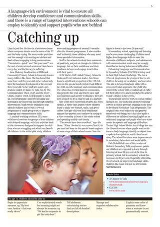 5

A language-rich environment is vital to ensure all
children develop confidence and communication skills,
and there is a range of targeted interventions schools can
employ to identify and support pupils who are behind


Catching up
Liam is just five. He lives in a boisterous home     were making progress of around 18 months                                figure is down to just over 20 per cent.”
where everyone shouts over the noise of the TV       after the 10-week programme. It also enables                               In secondary school, speaking and listening
and the baby crying. His mum works part-time         staff to identify those children who may need                           can be even more challenging. Children need
and has enough to do sorting out clothes and         more specialist intervention.                                           higher level language skills to meet the
food without engaging in long conversations.            Staff in the schools involved have comment-                          demands of different subjects, and adolescents
“Downstairs – quick” and “Got your coat?” are        ed positively, not just on changes in children’s                        with communication needs may be wrongly
the sort of unstructured sentences Liam hears        language, but on their confidence and their                             identified as having behavioural difficulties.
every day, and his literacy is suffering.            readiness to learn and engage in activities                                Enhancing Language and Communication
   Jane Maloney, headteacher at Millbrook            with their peers.                                                       in Secondary Schools (ELCISS) is being used
Community Primary School in Knowsley, knows             At St Mark’s CofE Aided Primary School in                            in Beal High School, Redbridge. TAs run a
many children like Liam. She has found that          Stoke-on-Trent, inclusion leader Ann Stone                              12-week programme for groups of four to six
some four- and five-year-olds in her school only     found a significant proportion of the 112 chil-                         children focusing on vocabulary and narrative.
have the language development of the average         dren on the special needs register had difficul-                        The aim is to boost language skills with a
three-year-old. So her staff are using a pro-        ties with speech, language and communication.                           cross-curricular approach. One child who
gramme called A Chance to Talk, run by The           The school has worked hard on communica-                                entered the school with a reading age of eight
Communication Trust, I CAN and the Every             tion projects this year and where once staff                            left KS3 with level 5 and is predicted to achieve
Child a Chance Trust, to help pupils to catch        used question and answer techniques, they are                           B and C grades in his GCSEs.
up. The programme supports speaking and              now as likely to get a child to talk to a partner.                         Young people need to work on social commu-
listening in the classroom and through targeted         One of the most successful projects has been                         nication too. The inclusion advisory teaching
interventions. Staff receive training to help        Spirals, a circle-time activity where children                          service in Bolton provides training on the local-
identify children and to run a 10-week               learn to make eye contact, smile, and greet                             ly developed Secondary Talk programme. The
programme of small-group work to improve             others. One girl with very little confidence                            original focus was behaviour and general
language and communication skills.                   amazed her parents and teachers by acting in                            emotional well-being, but it has also made a
   A trained teaching assistant (TA) runs            a class assembly in front of the whole school                           difference for children learning English as an
withdrawal sessions for groups of four children      and speaking audibly and clearly.                                       additional language and pupils who have state-
with delayed language, with link activities back        “The results have been excellent,” says Ms                           ments for speech and language difficulties.
to the classroom, designed to support the chil-      Stone. “When I looked at our current Year 6, 48                         Turton High School Media Arts College has run
dren who are struggling and which can benefit        per cent had been on the special needs register                         the 10-week course where pupils work on id-
all children. In the initial pilot study, children   at some stage of their school career. Now the                           ioms or body language, identify an object from
                                                                                                                             a spoken description or retell a local news
                                                                                                                             story. The school has since seen improvements
                                                                                                                             in vocabulary, behaviour and social skills.
                                                                                                                                Deb Nicholl-Holt, one of the creators of
                                                                                                                             Bolton’s Secondary Talk programme, points
                                                                                                                             out children are expected to learn through
                                                                                                                             listening at least 60 per cent of the time in
                                                                                                                             primary school, but in secondary school this
                                                                                                                             increases to 90 per cent. Hopefully, with initia-
                                                                                                                             tives focused on improving language skills,
                                                                                                                             children like Liam will not be left behind.
                                                                                                                             Sal McKeown

                                                                                                                             Useful links
                                                                                                                             l   A Chance to Talk
                                                                                                                                 www.thecommunicationtrust.org.uk/a
                                                                                                          RICHARD LEA-HAIR




                                                                                                                                 chancetotalk
                                                                                                                             l   ELCISS
                                                                                                                                 www.elciss.com


 By age 11, children should be able to:
Begin to appreciate           Use sophisticated words          Tell elaborate,                 Manage and                                        Explain some rules of
sarcasm, eg “My best          but meaning might not            entertaining stories            organise collaborative                            grammar and know
vase, broken – that was       always be accurate, eg           that are full of detailed       tasks.                                            when a sentence is not
really clever”.               “We had to corporate to          descriptions.                                                                     grammatically correct.
                              get the task done”.
 