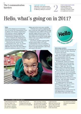 6




                                                   1                                                   2
The 5 communication                                           I can’t get words out
                                                              Difficulties with talking include
                                                                                                                       I don’t understand words
                                                                                                                       Including difficulties
barriers                                                      speech that is unclear, a stammer                        understanding specific
                                                              or difficulty talking in sentences.                      meanings of words or long
                                                                                                                       or complicated sentences.




Hello, what’s going on in 2011?
    Hello                                          hidden and, in the worst cases, invisible.
    Hello is the national year of communica-          “Ultimately, this is about recognising chil-
    tion. It is run by The Communication Trust,    dren’s needs and, while quality first teaching
    an alliance of 40 voluntary organisations,     is fundamental, many children will also need
    with expertise in speech, language and         specialist support and interventions. With
    communication, in partnership with             educational reforms taking place, it is vital
    Communication Champion Jean Gross.             these children do not become invisible again,
       Hello is backed by the Department for       which is why we are calling on all teachers
    Education and Department of Health and         to take part in Hello.”
    sponsored by BT and Pearson Assessment.           Larry Stone, president of group public
       Anita Kerwin-Nye, director of The           and government affairs at BT, says:
    Communication Trust, says: “As a former        “Communication is key to our business.
    teacher, I know that communication             But it needs to be everyone’s business. We
    difficulties do not have the same profile in   depend on people being able to talk, listen
    schools as dyslexia or autism. It is more      and connect with others.”                             Hello helps teachers
                                                                                                         Schools will find plenty of inspiration on
                                                                                                         the Hello website: fact files, classroom
                                                                                                         resources and stories.
                                                                                                            You can read about Aspull Primary,
                                                                                                         Wigan, where pupils applied to be part
                                                                                                         of a communication team and
                                                                                                         undertake activities such as reading
                                                                                                         regularly to younger children.
                                                                                                            In Southwark, schools ran drama-
                                                                                                         based language intervention groups,
                                                                                                         while Coventry primary schools took
                                                                                                         part in a “Zippy Lips” day, when
                                                                                                         children had to communicate without
                                                                                                         speech and discuss what that felt like.
                                                                                                            Hello offers free resources such as
                                                                                                         Misunderstood, an easy-to-read guide
                                                                                                         to speech, language and communication
                                                                                                         needs; Don’t Get me Wrong, which
                                                                                                         explains the issues further; What’s
                                                                                                         Typical Talk posters; and Universally
                                                                                                         Speaking “ages and stages” booklets
                                                                                                         for primary and secondary.
                                                                                                            To support parents with family
                                                                                                         talking activities, you can use Listen
                                                                                                         Up – a “fortune teller” game. A
                                                                                                         resource to help school improvement
                                                                                                         planning for language and
                                                                                                         communication will soon be on the site,
                                                                                                         with signposting to screening tools,
                                                                                                         interventions and whole-class schemes.




By age 13/14, children should be able to:
Understand instructions       decide who you are             Infer meaning, working          Understand the                 Use sarcasm to interact
that don’t follow the         working with and what          out information not given       difference between the         with peers and familiar
same order as words in        positions you are playing.     directly, eg she grabbed        style of talk used with        adults.
the sentence, eg before                                      her coat and ran out of the     friends to that needed
you get your equipment,                                      door (she was in a hurry).      in the classroom.
 
