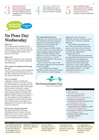 7




3                                                 4                                               5
            I don’t know how to                             I don’t have enough words                            I have multiple barriers
            have a conversation                             Some children have speech                            Often because these difficulties
            Perhaps through not listening                   that is immature for their age                       are linked with other conditions
            well, interrupting too much or                  and have a limited vocabulary.                       such as autism, Down’s
            struggling to join in with group                                                                     syndrome or physical difficulties.
            conversations.




No Pens Day                                       The communication barriers                      impairment or SLI. Others have

Wednesday                                         Being able to say what you want to say
                                                  and understand what other people are
                                                  saying is the most important skill we
                                                                                                  difficulties with other conditions such as
                                                                                                  autism, Down’s syndrome or physical
                                                                                                  difficulties.
What is it?                                       need in life. Yet many people take                   Some children will be able to use
The Communication Champion and The                communication for granted.                      their voice to communicate, while some
Communication Trust, as part of Hello, are          In the UK today, one million children         may use other ways such as electronic
asking schools to choose one day when they        (or two to three in every classroom) have       communication aids, gestures and signs:
focus on speaking and listening in every          speech, language and communication              alternative and augmentative
lesson for every child.                           needs. Each child’s difficulty will be          communication (AAC).
                                                  different – for some, it will have a huge            The Communication Trust represents
When is it?                                       impact; for others less so – but left           40 organisations with expertise across the
Wednesday 28 September is the target day,         untreated their difficulties will severely      full range of speech, language and
but schools can choose another date if that       limit their potential.                          communication needs. Organisations
suits them better.                                  Above are some of the ways a child            range from the British Stammering
                                                  with speech, language and communication         Association to Afasic (which supports
Don’t schools do speaking and listening           needs will struggle.                            children and young people with SLI) and
anyway?                                                Some children have language                Communication Matters – a UK-wide
Yes, but it is often mixed in with reading and    difficulties as their main or only difficulty   organisation focused on AAC.
writing. No Pens Day Wednesday is to be a         – this is known as a specific language          www.talkingtrouble.info
day where children put down their pens and
use their ears and their voices.

Why is it needed?
Language is central to teaching and
learning, but in poorer areas more than 50
per cent of children are starting school with
delayed communication skills. Their speech
may be unclear, vocabulary is smaller,
                                                                                                  Useful links
sentences are shorter and they are able to
understand only simple instructions. Poor                                                         l   Hello resources
language skills go hand in hand with poor                                                             www.hello.org.uk/resources
literacy. A child’s vocabulary at age five is a                                                   l   The Communication Trust
very strong indicator of the qualifications                                                           www.thecommunicationtrust.org.uk
they will achieve at KS4 and beyond so the                                                        l   The Speech, Language and
more schools can do to raise speech and                                                               Communication Framework online tool
language levels, the better a child’s chance                                                          www.talkingpoint.org.uk/slcf
of success in later life.                                                                         l   Free BT resources to support
                                                                                                      communication and collaboration skills
How can our school get involved?                                                                      www.bt.com/learningandskills
See http://bit.ly/NoPens to find more                                                             l   Information on children’s communication
information about the scheme. Fill in the                                                             www.talkingpoint.org.uk
online form to receive a free activity pack                                                       l   The Royal College of Speech and
with lesson plans, curriculum ideas,                                                                  Language Therapists
resources and information for parents.                                                                www.rcslt.org


By age 18, young people should be able to:
Know when and why they ingredients together, I’m          Be more skilful in           Understand well the             Use a good range of
don’t understand and ask just not sure what they          discussions and use a        words that are used in          more difficult words and
for help with what they      mean by ‘fold’”.             range of arguments to        questions in exams and          phrases, eg exhausted,
are struggling with, eg “I                                persuade others.             the classroom.                  meandered, noxious,
understand you mix the                                                                                                 incessant.
 