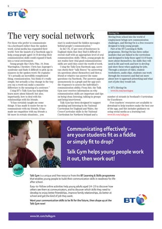 8




The very social network
                                                                                                  Moving On
                                                                                                  Moving from school into the world of
                                                                                                  employment brings new communication
For those who prefer to communicate             start to understand the hidden messages           challenges, and Moving On is a free resource
via a keyboard rather than the spoken           behind people’s communication.”                   designed to help young people.
word, social media has expanded their              In the UK, 47 per cent of businesses in          Part of the BT Learning & Skills
world. Now the launch of a Facebook app to      England claim that they find it difficult to      programme, Moving On has three online
help young people aged 14-19 develop their      recruit staff with an appropriate level of oral   modules that are linked to the curriculum
communication skills could expand it back       communication skills. Often, young people do      and designed to help those aged 14-19 learn
into a vocal environment.                       not realise how vital good communications         more about themselves, the skills they will
   Young people like Chris Pike, 18, from       skills are until they enter the world of work.    need in life and work and how to develop
Warrington, Cheshire. Chris has Asperger’s         Using the Talk Gym Facebook app, users         and show these when applying for jobs.
syndrome and finds it difficult to pick up on   can check their “talk fitness” by answering       Through a mixture of video, student
nuances in the spoken word. He explains:        six questions about themselves and then a         worksheets, audio clips, students can work
“It’s actually an incredibly complicated        friend or relative can answer the same            through the resources and find out more
thing, communication. You think it’s really     questions via Facebook. The answers appear        about how to approach jobseeking and what
simple, but actually a tiny change in the way   anonymously in a graph and the app uses           sort of jobs they would suit.
you say a word can make a massive               the responses to assess the individual’s
difference to the meaning of a sentence.”       communication ability. From this, the Talk        l   BT’s Moving On
   Using BT’s Talk Gym has helped him           Gym user receives information on why                  www.bt.com/movingon
learn more about himself, but also,             communication skills are important and tips
importantly, how to deal with his               on being clear, listening, talking in groups      number of strands in Scotland’s Curriculum
relationships with his friends.                 and being interviewed.                            for Excellence.
   “It has certainly taught me some                Talk Gym has been designed to support             Free teachers’ resources are available to
things. It has made it easier for me to         speaking and listening in the National            download to help teachers make the best use
communicate with my friends. It has             Curriculum for England and Wales, the             of the app, and this includes guidance on
made me empathise with my friends a             Cross-Curricular skills in the National           using social media as a learning tool.
bit more in certain situations... you           Curriculum for Northern Ireland and a             www.bt.com/talkgym
 