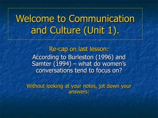 Welcome to Communication and Culture (Unit 1). Re-cap on last lesson: According to Burleston (1996) and Samter (1994) – what do women’s conversations tend to focus on? Without looking at your notes, jot down your answers: 