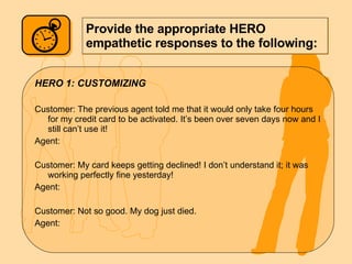 Provide the appropriate HERO empathetic responses to the following: HERO 1: CUSTOMIZING Customer: The previous agent told me that it would only take four hours for my credit card to be activated. It’s been over seven days now and I still can’t use it! Agent: Customer: My card keeps getting declined! I don’t understand it; it was working perfectly fine yesterday! Agent: Customer: Not so good. My dog just died. Agent: 