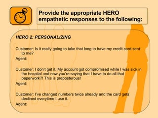 Provide the appropriate HERO empathetic responses to the following: HERO 2: PERSONALIZING Customer: Is it really going to take that long to have my credit card sent to me? Agent: Customer: I don’t get it. My account got compromised while I was sick in the hospital and now you’re saying that I have to do all that paperwork?! This is preposterous! Agent: Customer: I’ve changed numbers twice already and the card gets declined everytime I use it.  Agent: 