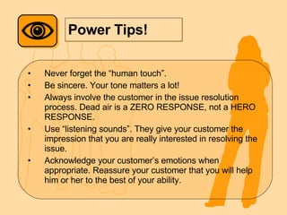 Power Tips! Never forget the “human touch”. Be sincere. Your tone matters a lot! Always involve the customer in the issue resolution process. Dead air is a ZERO RESPONSE, not a HERO RESPONSE. Use “listening sounds”. They give your customer the impression that you are really interested in resolving the issue. Acknowledge your customer’s emotions when appropriate. Reassure your customer that you will help him or her to the best of your ability. 