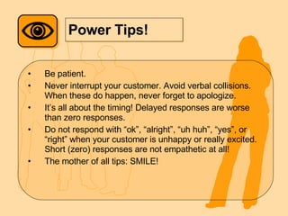 Power Tips! Be patient.  Never interrupt your customer. Avoid verbal collisions. When these do happen, never forget to apologize. It’s all about the timing! Delayed responses are worse than zero responses. Do not respond with “ok”, “alright”, “uh huh”, “yes”, or “right” when your customer is unhappy or really excited. Short (zero) responses are not empathetic at all! The mother of all tips: SMILE! 