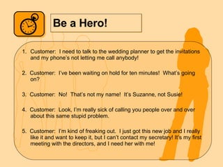 Be a Hero! Customer:  I need to talk to the wedding planner to get the invitations and my phone’s not letting me call anybody! 2.  Customer:  I’ve been waiting on hold for ten minutes!  What’s going on? 3.  Customer:  No!  That’s not my name!  It’s Suzanne, not Susie! 4.  Customer:  Look, I’m really sick of calling you people over and over about this same stupid problem.  5.  Customer:  I’m kind of freaking out.  I just got this new job and I really like it and want to keep it, but I can’t contact my secretary! It’s my first meeting with the directors, and I need her with me! 