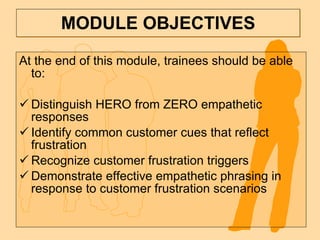 MODULE OBJECTIVES At the end of this module, trainees should be able to: Distinguish HERO from ZERO empathetic responses Identify common customer cues that reflect frustration Recognize customer frustration triggers Demonstrate effective empathetic phrasing in response to customer frustration scenarios 