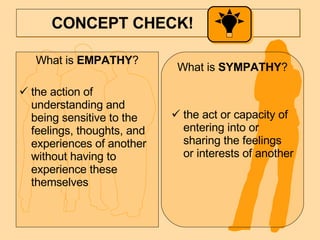 CONCEPT CHECK!  What is  EMPATHY ? the action of understanding and being sensitive to the feelings, thoughts, and experiences of another without having to experience these themselves What is  SYMPATHY ? the act or capacity of entering into or sharing the feelings or interests of another 