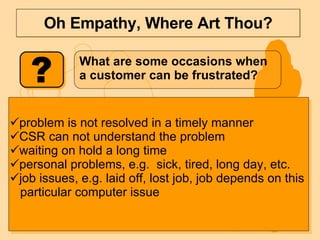 Oh Empathy, Where Art Thou? What are some occasions when a customer can be frustrated? problem is not resolved in a timely manner CSR can not understand the problem waiting on hold a long time personal problems, e.g.  sick, tired, long day, etc. job issues, e.g. laid off, lost job, job depends on this  particular computer issue 
