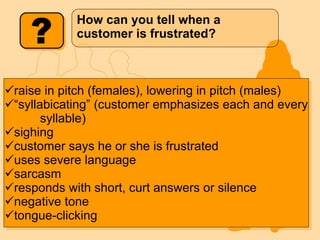 How can you tell when a customer is frustrated? raise in pitch (females), lowering in pitch (males) “ syllabicating” (customer emphasizes each and every   syllable)  sighing customer says he or she is frustrated uses severe language sarcasm responds with short, curt answers or silence negative tone  tongue-clicking 