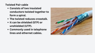 Twisted Pair cable
Consists of two insulated
conductors twisted together to
form a spiral.
The twisted reduces crosstalk.
It can be shielded (STP) or
unshielded (UTP).
Commonly used in telephone
lines and ethernet cables.
 