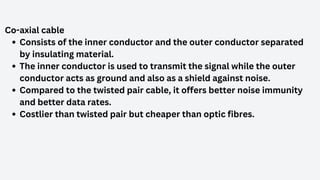 Co-axial cable
Consists of the inner conductor and the outer conductor separated
by insulating material.
The inner conductor is used to transmit the signal while the outer
conductor acts as ground and also as a shield against noise.
Compared to the twisted pair cable, it offers better noise immunity
and better data rates.
Costlier than twisted pair but cheaper than optic fibres.
 
