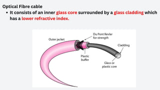 Optical Fibre cable
It consists of an inner glass core surrounded by a glass cladding which
has a lower refractive index.
 