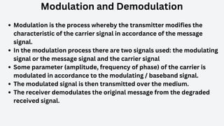 Modulation and Demodulation
Modulation is the process whereby the transmitter modifies the
characteristic of the carrier signal in accordance of the message
signal.
In the modulation process there are two signals used: the modulating
signal or the message signal and the carrier signal
Some parameter (amplitude, frequency of phase) of the carrier is
modulated in accordance to the modulating / baseband signal.
The modulated signal is then transmitted over the medium.
The receiver demodulates the original message from the degraded
received signal.
 