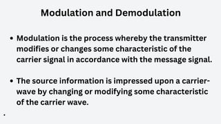Modulation and Demodulation
Modulation is the process whereby the transmitter
modifies or changes some characteristic of the
carrier signal in accordance with the message signal.
The source information is impressed upon a carrier-
wave by changing or modifying some characteristic
of the carrier wave.
.
 