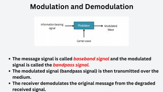 Modulation and Demodulation
The message signal is called baseband signal and the modulated
signal is called the bandpass signal.
The modulated signal (bandpass signal) is then transmitted over the
medium.
The receiver demodulates the original message from the degraded
received signal.
 