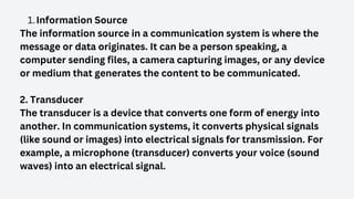 Information Source
1.
The information source in a communication system is where the
message or data originates. It can be a person speaking, a
computer sending files, a camera capturing images, or any device
or medium that generates the content to be communicated.
2. Transducer
The transducer is a device that converts one form of energy into
another. In communication systems, it converts physical signals
(like sound or images) into electrical signals for transmission. For
example, a microphone (transducer) converts your voice (sound
waves) into an electrical signal.
 