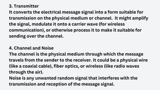 3. Transmitter
It converts the electrical message signal into a form suitable for
transmission on the physical medium or channel. It might amplify
the signal, modulate it onto a carrier wave (for wireless
communication), or otherwise process it to make it suitable for
sending over the channel.
4. Channel and Noise
The channel is the physical medium through which the message
travels from the sender to the receiver. It could be a physical wire
(like a coaxial cable), fiber optics, or wireless (like radio waves
through the air).
Noise is any unwanted random signal that interferes with the
transmission and reception of the message signal.
 