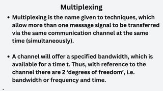 Multiplexing
Multiplexing is the name given to techniques, which
allow more than one message signal to be transferred
via the same communication channel at the same
time (simultaneously).
A channel will offer a specified bandwidth, which is
available for a time t. Thus, with reference to the
channel there are 2 ‘degrees of freedom’, i.e.
bandwidth or frequency and time.
.
 