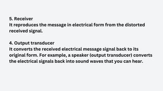 5. Receiver
It reproduces the message in electrical form from the distorted
received signal.
4. Output transducer
It converts the received electrical message signal back to its
original form. For example, a speaker (output transducer) converts
the electrical signals back into sound waves that you can hear.
 