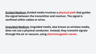 Guided Medium: Guided media involves a physical path that guides
the signal between the transmitter and receiver. The signal is
confined within cables or wires.
Unguided Medium: Unguided media, also known as wireless media,
does not use a physical conductor. Instead, they transmit signals
through the air or vacuum, using electromagnetic waves.
 