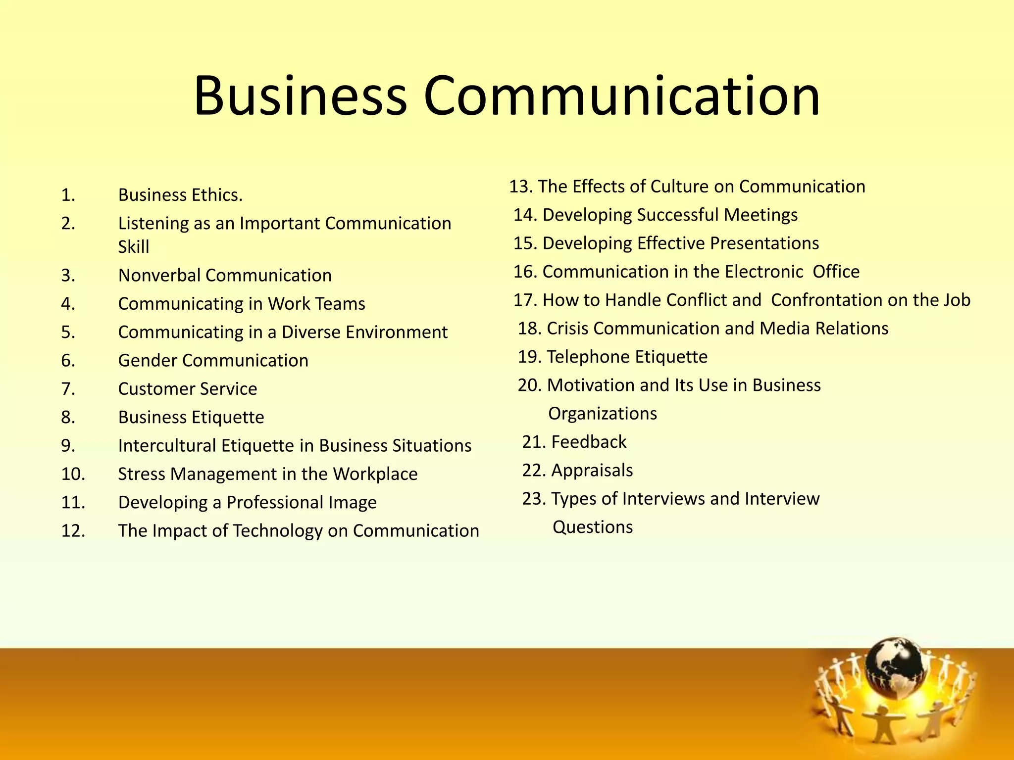 Business Communication
1.    Business Ethics.                                 13. The Effects of Culture on Communication
2.    Listening as an Important Communication          14. Developing Successful Meetings
      Skill                                            15. Developing Effective Presentations
3.    Nonverbal Communication                          16. Communication in the Electronic Office
4.    Communicating in Work Teams                      17. How to Handle Conflict and Confrontation on the Job
5.    Communicating in a Diverse Environment            18. Crisis Communication and Media Relations
6.    Gender Communication                              19. Telephone Etiquette
7.    Customer Service                                  20. Motivation and Its Use in Business
8.    Business Etiquette                                    Organizations
9.    Intercultural Etiquette in Business Situations    21. Feedback
10.   Stress Management in the Workplace                22. Appraisals
11.   Developing a Professional Image                   23. Types of Interviews and Interview
12.   The Impact of Technology on Communication              Questions
 