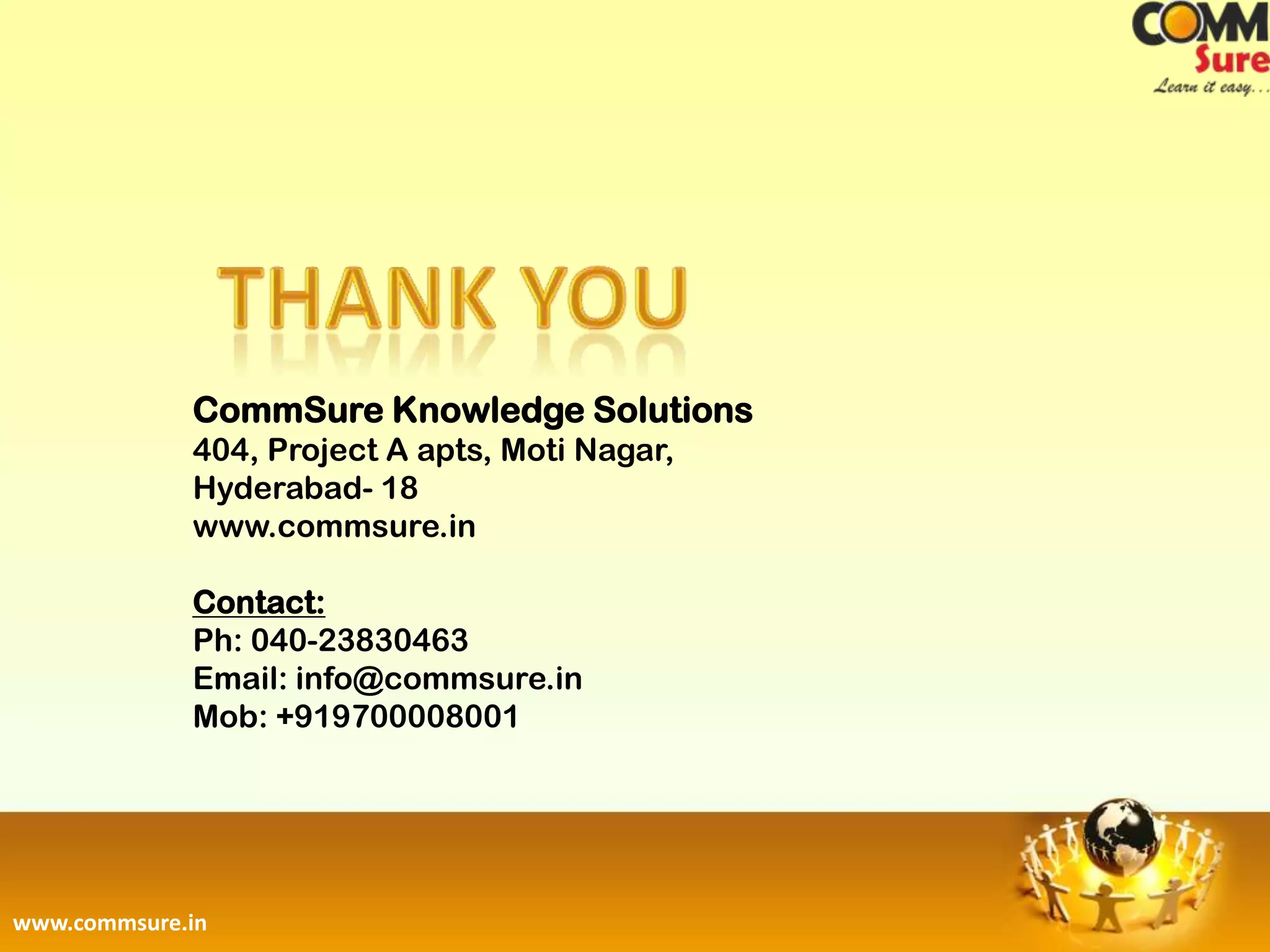 CommSure Knowledge Solutions
             404, Project A apts, Moti Nagar,
             Hyderabad- 18
             www.commsure.in

             Contact:
             Ph: 040-23830463
             Email: info@commsure.in
             Mob: +919700008001




www.commsure.in
 