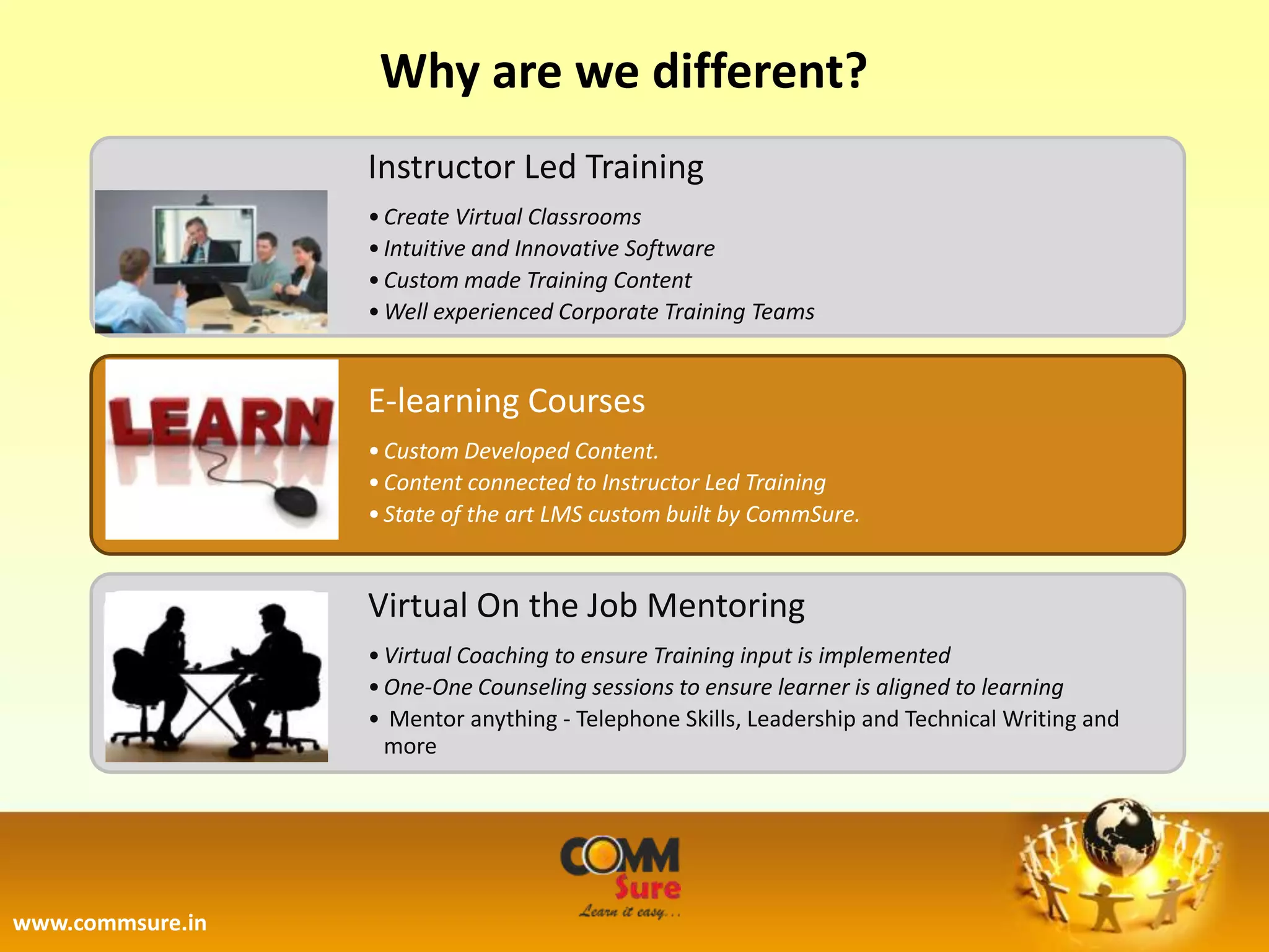 Why are we different?
                  Instructor Led Training
                  • Create Virtual Classrooms
                  • Intuitive and Innovative Software
                  • Custom made Training Content
                  • Well experienced Corporate Training Teams


                  E-learning Courses
                  • Custom Developed Content.
                  • Content connected to Instructor Led Training
                  • State of the art LMS custom built by CommSure.


                  Virtual On the Job Mentoring
                  • Virtual Coaching to ensure Training input is implemented
                  • One-One Counseling sessions to ensure learner is aligned to learning
                  • Mentor anything - Telephone Skills, Leadership and Technical Writing and
                    more




www.commsure.in
 