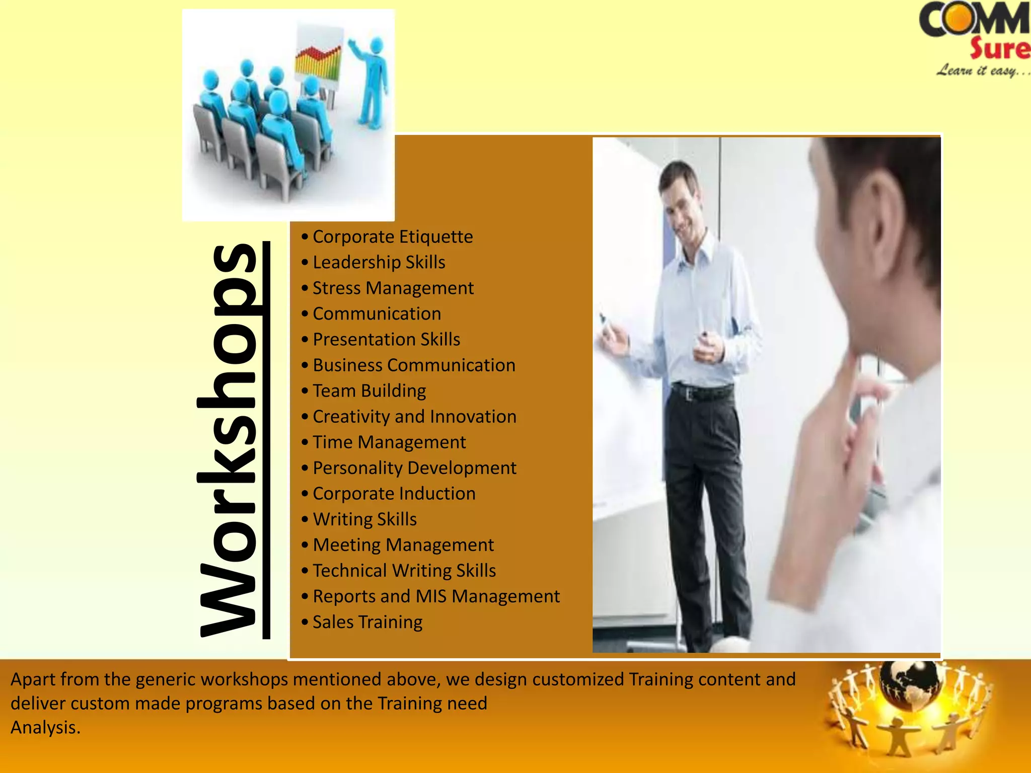 • Corporate Etiquette
                    Workshops    • Leadership Skills
                                 • Stress Management
                                 • Communication
                                 • Presentation Skills
                                 • Business Communication
                                 • Team Building
                                 • Creativity and Innovation
                                 • Time Management
                                 • Personality Development
                                 • Corporate Induction
                                 • Writing Skills
                                 • Meeting Management
                                 • Technical Writing Skills
                                 • Reports and MIS Management
                                 • Sales Training

Apart from the generic workshops mentioned above, we design customized Training content and
deliver custom made programs based on the Training need
Analysis.
 