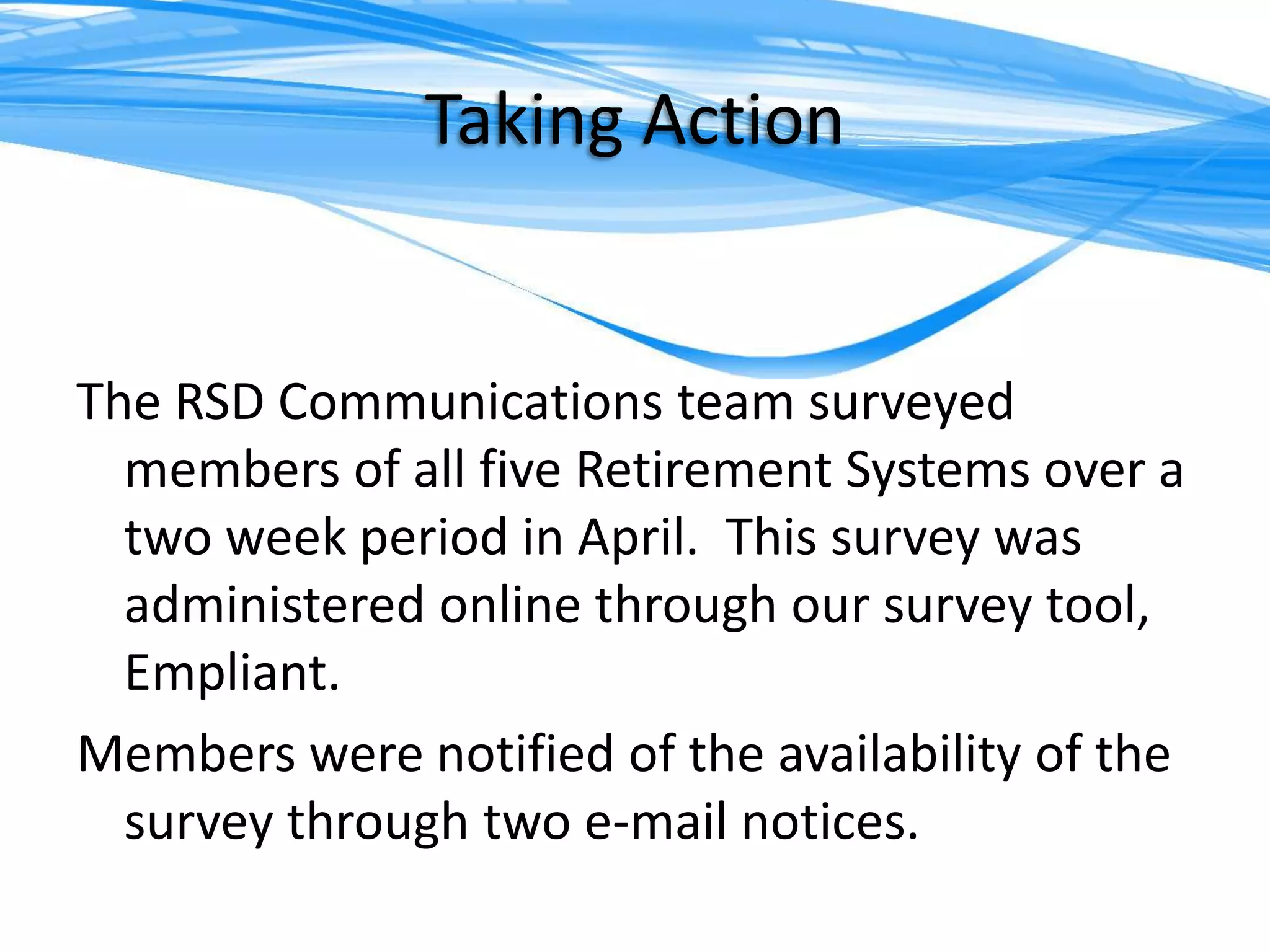What communication mediums are effective for newer members of the System?Taking ActionThe RSD Communications team surveyed members of all five Retirement Systems over a two week period in April.  This survey was administered online through our survey tool, Empliant.Members were notified of the availability of the survey through two e-mail notices.